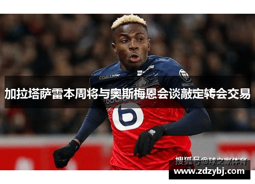 加拉塔萨雷本周将与奥斯梅恩会谈敲定转会交易